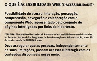 O que é acessibilidade Web (e-acessibilidade)?

Possibilidade de acesso, interação, percepção,
compreensão, navegação e colaboração com o
componente Web, representado pelo conjunto de
páginas interligadas por links de hipertexto.

FERREIRA, Simone Bacellar Leal et al. Panorama da acessibilidade na web brasileira.
In: Encontro Nacional dos Programas de Pós Graduação em Administração, 2007, Rio
de Janeiro. Anais do ENANPAD 2007.

Deve assegurar que as pessoas, independentemente
de suas limitações, possam acessar e interagir com os
conteúdos disponíveis nesse meio.
 