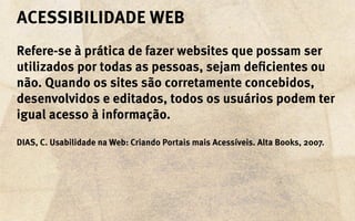 acessibilidade Web
Refere-se à prática de fazer websites que possam ser
utilizados por todas as pessoas, sejam deficientes ou
não. Quando os sites são corretamente concebidos,
desenvolvidos e editados, todos os usuários podem ter
igual acesso à informação.

DIAS, C. Usabilidade na Web: Criando Portais mais Acessíveis. Alta Books, 2007.
 