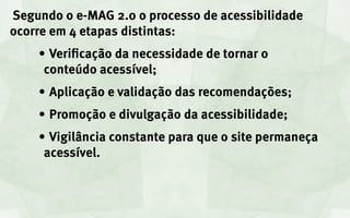 Segundo o e-MAG 2.0 o processo de acessibilidade
ocorre em 4 etapas distintas:
    •	Verificação da necessidade de tornar o
     conteúdo acessível;
    •	Aplicação e validação das recomendações;
    •	Promoção e divulgação da acessibilidade;
    •	Vigilância constante para que o site permaneça
     acessível.
 