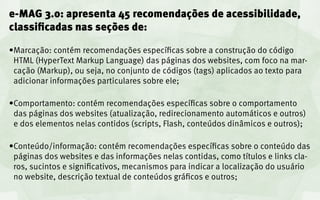 e-MAG 3.0: apresenta 45 recomendações de acessibilidade,
classificadas nas seções de:

•	 arcação: contém recomendações específicas sobre a construção do código
 M
 HTML (HyperText Markup Language) das páginas dos websites, com foco na mar-
 cação (Markup), ou seja, no conjunto de códigos (tags) aplicados ao texto para
 adicionar informações particulares sobre ele;

•	 omportamento: contém recomendações específicas sobre o comportamento
 C
 das páginas dos websites (atualização, redirecionamento automáticos e outros)
 e dos elementos nelas contidos (scripts, Flash, conteúdos dinâmicos e outros);

•	 onteúdo/informação: contém recomendações específicas sobre o conteúdo das
 C
 páginas dos websites e das informações nelas contidas, como títulos e links cla-
 ros, sucintos e significativos, mecanismos para indicar a localização do usuário
 no website, descrição textual de conteúdos gráficos e outros;
 