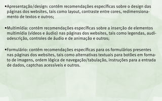 •	 presentação/design: contém recomendações específicas sobre o design das
 A
 páginas dos websites, tais como layout, contraste entre cores, redimensiona-
 mento de textos e outros;

•	 ultimídia: contém recomendações específicas sobre a inserção de elementos
 M
 multimídia (vídeos e áudio) nas páginas dos websites, tais como legendas, audi-
 odescrição, controles de áudio e de animação e outros;

•	 ormulário: contém recomendações específicas para os formulários presentes
 F
 nas páginas dos websites, tais como alternativas textuais para botões em forma-
 to de imagens, ordem lógica de navegação/tabulação, instruções para a entrada
 de dados, captchas acessíveis e outros.
 