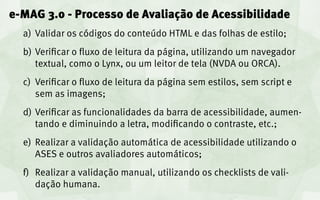 e-MAG 3.0 - Processo de Avaliação de Acessibilidade
  a)	 Validar os códigos do conteúdo HTML e das folhas de estilo;
  b)	 Verificar o fluxo de leitura da página, utilizando um navegador
      textual, como o Lynx, ou um leitor de tela (NVDA ou ORCA).
  c)	 Verificar o fluxo de leitura da página sem estilos, sem script e
      sem as imagens;
  d)	 Verificar as funcionalidades da barra de acessibilidade, aumen-
      tando e diminuindo a letra, modificando o contraste, etc.;
  e)	 Realizar a validação automática de acessibilidade utilizando o
      ASES e outros avaliadores automáticos;
  f)	 Realizar a validação manual, utilizando os checklists de vali-
      dação humana.
 