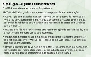 e-MAG 3.0 - Algumas considerações
O e-MAG possui uma recomendação polêmica:
RECOMENDAÇÃO 25 – Garantir a leitura e compreensão das informações
•	 A avaliação com usuários não consta como um dos passos do Processo de
 Avaliação de Acessibilidade. Entretanto o documento ressalta que uma etapa
 essencial da validação de uma página é a realização de testes com usuários
 com deficiência.
•	 O Mapa do Sítio não consta como uma recomendação de acessibilidade, mas
 é mencionado em outra seção do documento.
•	 Muitas recomendações são detalhadas em documentos externos (Formulári-
 os e Tabelas Acessíveis, Manual de Redação para a Web, etc), o que dificulta
 que elas sejam seguidas.
•	 Desde o lançamento da versão 3.0 do e-MAG, é recomendada sua adoção pe-
 los websites governamentais brasileiro, em substituição à versão 2.0, entre-
 tanto os avaliadores automáticos ainda não foram atualizados.
 
