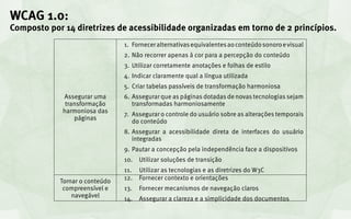 WCAG 1.0:
Composto por 14 diretrizes de acessibilidade organizadas em torno de 2 princípios.
                                1.	 Fornecer alternativas equivalentes ao conteúdo sonoro e visual
                                2.	 Não recorrer apenas à cor para a percepção do conteúdo
                                3.	 Utilizar corretamente anotações e folhas de estilo
                                4.	 Indicar claramente qual a língua utilizada
                                5.	 Criar tabelas passíveis de transformação harmoniosa
             Assegurar uma      6.	Assegurar que as páginas dotadas de novas tecnologias sejam
              transformação        transformadas harmoniosamente
             harmoniosa das     7.	 Assegurar o controle do usuário sobre as alterações temporais
                 páginas            do conteúdo
                                8.	Assegurar a acessibilidade direta de interfaces do usuário
                                   integradas
                                9.	Pautar a concepção pela independência face a dispositivos
                                10.	 Utilizar soluções de transição
                                11.	 Utilizar as tecnologias e as diretrizes do W3C
                                12.	 Fornecer contexto e orientações
            Tornar o conteúdo
             compreensível e    13.	 Fornecer mecanismos de navegação claros
                navegável       14.	 Assegurar a clareza e a simplicidade dos documentos
 
