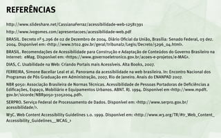 REFERÊNCIAS
http://www.slideshare.net/CassianaFerraz/acessibilidade-web-12581391
http://www.ivogomes.com/apresentacoes/acessibilidade-web.pdf
BRASIL. Decreto nº 5.296 de 02 de Dezembro de 2004. Diário Oficial da União, Brasília: Senado Federal, 03 dez.
2004. Disponível em: <http://www.trt02.gov.br/geral/tribunal2/Legis/Decreto/5296_04.html>.
BRASIL. Recomendações de Acessibilidade para Construção e Adaptação de Conteúdos do Governo Brasileiro na
Internet: eMag. Disponível em: <https://www.governoeletronico.gov.br/acoes-e-projetos/e-MAG>.
DIAS, C. Usabilidade na Web: Criando Portais mais Acessíveis. Alta Books, 2007.
FERREIRA, Simone Bacellar Leal et al. Panorama da acessibilidade na web brasileira. In: Encontro Nacional dos
Programas de Pós Graduação em Administração, 2007, Rio de Janeiro. Anais do ENANPAD 2007.
NBR 9050: Associação Brasileira de Normas Técnicas. Acessibilidade de Pessoas Portadoras de Deficiências a
Edificações, Espaço, Mobiliário e Equipamentos Urbanos. ABNT. RJ. 1994. Disponível em <http://www.mpdft.
gov.br/sicorde/NBR9050-31052004.pdf>.
SERPRO. Serviço Federal de Processamento de Dados. Disponível em: <http://www.serpro.gov.br/
acessibilidade/>.
W3C. Web Content Accessibility Guidelines 1.0. 1999. Disponível em: <http://www.w3.org/TR/#tr_Web_Content_
Accessibility_Guidelines__WCAG_>
 