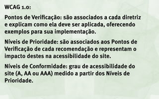 WCAG 1.0:
Pontos de Verificação: são associados a cada diretriz
e explicam como ela deve ser aplicada, oferecendo
exemplos para sua implementação.
Níveis de Prioridade: são associados aos Pontos de
Verificação de cada recomendação e representam o
impacto destes na acessibilidade do site.
Níveis de Conformidade: grau de acessibilidade do
site (A, AA ou AAA) medido a partir dos Níveis de
Prioridade.
 