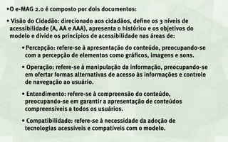 •	O e-MAG 2.0 é composto por dois documentos:
•	Visão do Cidadão: direcionado aos cidadãos, define os 3 níveis de
 acessibilidade (A, AA e AAA), apresenta o histórico e os objetivos do
 modelo e divide os princípios de acessibilidade nas áreas de:
     •		Percepção: refere-se à apresentação do conteúdo, preocupando-se
       com a percepção de elementos como gráficos, imagens e sons.
     •	Operação: refere-se à manipulação da informação, preocupando-se
      em ofertar formas alternativas de acesso às informações e controle
      de navegação ao usuário.
     •	Entendimento: refere-se à compreensão do conteúdo,
      preocupando-se em garantir a apresentação de conteúdos
      compreensíveis a todos os usuários.
     •	Compatibilidade: refere-se à necessidade da adoção de
      tecnologias acessíveis e compatíveis com o modelo.
 