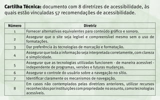 Cartilha Técnica: documento com 8 diretrizes de acessibilidade, às
quais estão vinculadas 57 recomendações de acessibilidade.

 Número                                     Diretriz
   1      Fornecer alternativas equivalentes para conteúdo gráfico e sonoro.
          Assegurar que o site seja legível e compreensível mesmo sem o uso de
    2
          formatações.
    3     Dar preferência às tecnologias de marcação e formatação.
          Assegurar que toda a informação seja interpretada corretamente, com clareza
    4
          e simplicidade.
          Assegurar que as tecnologias utilizadas funcionem - de maneira acessível -
    5
          independente de programas, versões e futuras mudanças.
    6     Assegurar o controle do usuário sobre a navegação no sítio.
    7     Identificar claramente os mecanismos de navegação.
          Em casos não contemplados pelas diretrizes anteriores, utilizar recursos
    8     reconhecidos por instituições com propriedade no assunto, como tecnologias
          acessíveis.
 