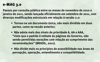e-MAG 3.0
Passou por consulta pública entre os meses de novembro de 2010 e
janeiro de 2011, sendo lançada oficialmente em setembro de 2011, com
diversas modificações estruturais em relação à versão 2.0:
      •	 Tornou-se um documento único, não mais dividido em duas
       partes, como na versão anterior;
      •	 Não adota mais dos níveis de prioridade A, AA e AAA,
       “visto que o padrão é voltado às páginas do Governo, não
       sendo permitidas exceções com relação ao cumprimento das
       recomendações” (BRASIL, 2011).
      •	 Não divide mais os princípios de acessibilidade nas áreas de
       percepção, operação, entendimento e compatibilidade.
 