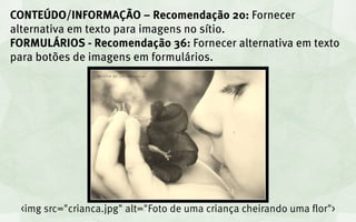 CONTEÚDO/INFORMAÇÃO – Recomendação 20: Fornecer
alternativa em texto para imagens no sítio.
FORMULÁRIOS - Recomendação 36: Fornecer alternativa em texto
para botões de imagens em formulários.




 <img src="crianca.jpg" alt="Foto de uma criança cheirando uma flor">
 