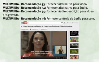 MULTIMIDIA - Recomendação 33: Fornecer alternativa para vídeo.
MULTIMIDIA - Recomendação 34: Fornecer alternativa para áudio.
MULTIMIDIA - Recomendação 35: Fornecer áudio-descrição para vídeo
pré-gravado.
MULTIMIDIA - Recomendação 36: Fornecer controle de áudio para som.
 