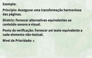 Exemplo:
Princípio: Assegurar uma transformação harmoniosa
das páginas.
Diretriz: Fornecer alternativas equivalentes ao
conteúdo sonoro e visual.
Ponto de verificação: Fornecer um texto equivalente a
cada elemento não-textual.
Nível de Prioridade: 1
 