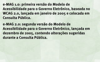 e-MAG 1.0: primeira versão do Modelo de
Acessibilidade para o Governo Eletrônico, baseada no
WCAG 2.0, lançada em janeiro de 2005 e colocada em
Consulta Pública.
e-MAG 2.0: segunda versão do Modelo de
Acessibilidade para o Governo Eletrônico, lançada em
dezembro de 2005, contendo alterações sugeridas
durante a Consulta Pública.
 