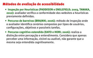 Métodos de avaliação de acessibilidade
 •	 Inspeção por Heurísticas (PADDISON e ENGLEFIELD; 2003, TANAKA,
  2010): avaliad...