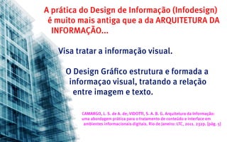 A prática do Design de Informação (Infodesign)
 é muito mais antiga que a da ARQUITETURA DA
  INFORMAÇÃO...

   Visa tratar a informação visual.

     O Design Gráfico estrutura e formada a
      informaçao visual, tratando a relação
       entre imagem e texto.

         CAMARGO, L. S. de A. de; VIDOTTI, S. A. B. G. Arquitetura da Informação:
         uma abordagem prática para o tratamento de conteúdo e interface em
          ambientes informacionais digitais. Rio de Janeiro: LTC, 2011. 232p. [pág. 5]
 