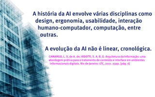 A história da AI envolve várias disciplinas como
 design, ergonomia, usabilidade, interação
  humano-computador, computação, entre
   outras.

    A evolução da AI não é linear, cronológica.
      CAMARGO, L. S. de A. de; VIDOTTI, S. A. B. G. Arquitetura da Informação: uma
      abordagem prática para o tratamento de conteúdo e interface em ambientes
       informacionais digitais. Rio de Janeiro: LTC, 2011. 232p. [pág. 6]
 