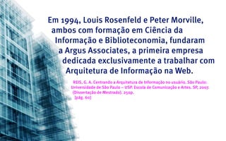 Em 1994, Louis Rosenfeld e Peter Morville,
 ambos com formação em Ciência da
  Informação e Biblioteconomia, fundaram
   a Argus Associates, a primeira empresa
    dedicada exclusivamente a trabalhar com
     Arquitetura de Informação na Web.
      REIS, G. A. Centrando a Arquitetura de Informação no usuário. São Paulo:
     Universidade de São Paulo – USP. Escola de Comunicação e Artes. SP, 2007.
      (Dissertação de Mestrado). 250p.
       [pág. 60]
 