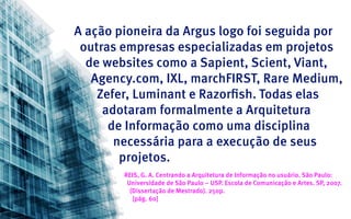 A ação pioneira da Argus logo foi seguida por
 outras empresas especializadas em projetos
  de websites como a Sapient, Scient, Viant,
   Agency.com, IXL, marchFIRST, Rare Medium,
    Zefer, Luminant e Razorfish. Todas elas
     adotaram formalmente a Arquitetura
      de Informação como uma disciplina
       necessária para a execução de seus
        projetos.
        REIS, G. A. Centrando a Arquitetura de Informação no usuário. São Paulo:
         Universidade de São Paulo – USP. Escola de Comunicação e Artes. SP, 2007.
          (Dissertação de Mestrado). 250p.
           [pág. 60]
 