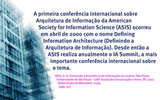A primeira conferência internacional sobre
 Arquitetura de Informação da American
  Society for Information Science (ASIS) ocorreu
   em abril de 2000 com o nome Defining
    Information Architecture (Definindo a
     Arquitetura de Informação). Desde então a
      ASIS realiza anualmente o IA Summit, a mais
       importante conferência internacional sobre
        o tema.
        REIS, G. A. Centrando a Arquitetura de Informação no usuário. São Paulo:
         Universidade de São Paulo – USP. Escola de Comunicação e Artes. SP, 2007.
          (Dissertação de Mestrado). 250p.
           [pág. 62]
 