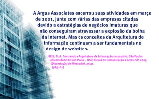 A Argus Associates encerrou suas atividades em março
 de 2001, junto com várias das empresas citadas
  devido a estratégias de negócios imaturas que
   não conseguiram atravessar a explosão da bolha
    da Internet. Mas os conceitos da Arquitetura de
     Informação continuam a ser fundamentais no
      design de websites.
      REIS, G. A. Centrando a Arquitetura de Informação no usuário. São Paulo:
       Universidade de São Paulo – USP. Escola de Comunicação e Artes. SP, 2007.
        (Dissertação de Mestrado). 250p.
         [pág. 62]
 