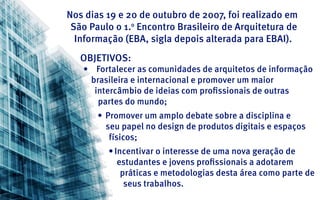 Nos dias 19 e 20 de outubro de 2007, foi realizado em
 São Paulo o 1. Encontro Brasileiro de Arquitetura de
               o

  Informação (EBA, sigla depois alterada para EBAI).
   Objetivos:
   •	 Fortalecer as comunidades de arquitetos de informação
     brasileira e internacional e promover um maior
      intercâmbio de ideias com profissionais de outras
       partes do mundo;
       •	 Promover um amplo debate sobre a disciplina e
          seu papel no design de produtos digitais e espaços
           físicos;
         •	Incentivar o interesse de uma nova geração de
            estudantes e jovens profissionais a adotarem
             práticas e metodologias desta área como parte de
              seus trabalhos.
 