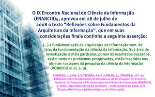 O IX Encontro Nacional de Ciência da Informação
 (ENANCIB)4, aprovou em 28 de julho de
  2008 o texto “Reflexões sobre Fundamentos da
   Arquitetura da Informação”, que em suas
    considerações finais continha a seguinte asserção:
    (...) a fundamentação da arquitetura da informação vem, de
     fato, da fundamentação da ciência da informação. Sua área de
       investigação é mais particular, porem os resultados buscados,
        assim como os problemas pesquisados, estão inseridos nos
          objetos nucleares da pesquisa da ciência da informação
           (ROBREDO et al. p. 9).
          ROBREDO, J.; LINS, G.S; TEIXEIRA, F.A.G.;CARLAN, E.; CÂMARA Jr., A.T. da.
           Reflexões sobre Fundamentos de Arquitetura da Informação. IN: Encontro
            Nacional de Pesquisa e Pós-Graduação em Ciência da Informação (ENANCIB),
             9. Anais...São Paulo SP, 28 de setembro – 1o de outubro de 2008. (GT1 –
              Estudos Históricos e Epistemológicos da Informação).
 