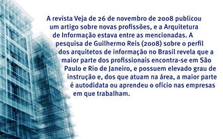 A revista Veja de 26 de novembro de 2008 publicou
 um artigo sobre novas profissões, e a Arquitetura
  de Informação estava entre as mencionadas. A
   pesquisa de Guilhermo Reis (2008) sobre o perfil
    dos arquitetos de informação no Brasil revela que a
     maior parte dos profissionais encontra-se em São
      Paulo e Rio de Janeiro, e possuem elevado grau de
       instrução e, dos que atuam na área, a maior parte
        é autodidata ou aprendeu o ofício nas empresas
         em que trabalham.
 