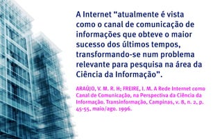 A Internet “atualmente é vista
como o canal de comunicação de
informações que obteve o maior
sucesso dos últimos tempos,
transformando-se num problema
relevante para pesquisa na área da
Ciência da Informação”.
ARAÚJO, V. M. R. H; FREIRE, I. M. A Rede Internet como
Canal de Comunicação, na Perspectiva da Ciência da
Informação. Transinformação, Campinas, v. 8, n. 2, p.
45-55, maio/ago. 1996.
 