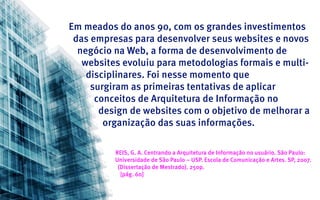 Em meados do anos 90, com os grandes investimentos
 das empresas para desenvolver seus websites e novos
  negócio na Web, a forma de desenvolvimento de
   websites evoluiu para metodologias formais e multi-
    disciplinares. Foi nesse momento que
     surgiram as primeiras tentativas de aplicar
      conceitos de Arquitetura de Informação no
       design de websites com o objetivo de melhorar a
        organização das suas informações.

          REIS, G. A. Centrando a Arquitetura de Informação no usuário. São Paulo:
          Universidade de São Paulo – USP. Escola de Comunicação e Artes. SP, 2007.
           (Dissertação de Mestrado). 250p.
            [pág. 60]
 