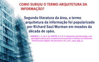COMO SURGIU O TERMO ARQUITETURA DA
 INFORMAÇÃO?

  Segundo literatura da área, o termo
   arquitetura da informação foi popularizado
    por Richard Saul Wurman em meados da
     década de 1960.
     CAMARGO, L. S. de A. de; VIDOTTI, S. A. B. G. Arquitetura da Informação: uma
      abordagem prática para o tratamento de conteúdo e interface em ambientes
       informacionais digitais. Rio de Janeiro: LTC, 2011. 232p. [pág. 5]
 