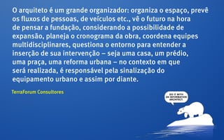 O arquiteto é um grande organizador: organiza o espaço, prevê
os fluxos de pessoas, de veículos etc., vê o futuro na hora
de pensar a fundação, considerando a possibilidade de
expansão, planeja o cronograma da obra, coordena equipes
multidisciplinares, questiona o entorno para entender a
inserção de sua intervenção – seja uma casa, um prédio,
uma praça, uma reforma urbana – no contexto em que
será realizada, é responsável pela sinalização do
equipamento urbano e assim por diante.
TerraForum Consultores
 