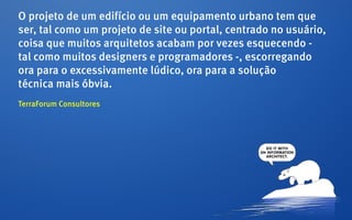 O projeto de um edifício ou um equipamento urbano tem que
ser, tal como um projeto de site ou portal, centrado no usuário,
coisa que muitos arquitetos acabam por vezes esquecendo -
tal como muitos designers e programadores -, escorregando
ora para o excessivamente lúdico, ora para a solução
técnica mais óbvia.
TerraForum Consultores
 