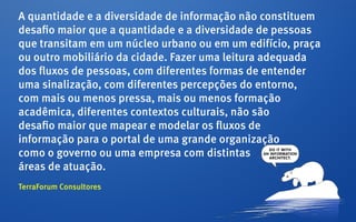 A quantidade e a diversidade de informação não constituem
desafio maior que a quantidade e a diversidade de pessoas
que transitam em um núcleo urbano ou em um edifício, praça
ou outro mobiliário da cidade. Fazer uma leitura adequada
dos fluxos de pessoas, com diferentes formas de entender
uma sinalização, com diferentes percepções do entorno,
com mais ou menos pressa, mais ou menos formação
acadêmica, diferentes contextos culturais, não são
desafio maior que mapear e modelar os fluxos de
informação para o portal de uma grande organização
como o governo ou uma empresa com distintas
áreas de atuação.
TerraForum Consultores
 