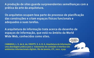 A produção de sites guarda surpreendentes semelhanças com a
prática da arte da arquitetura.

Os arquitetos ocupam boa parte do processo de planificação
das construções e criam espaços físicos funcionais e
adequados a suas tarefas.

A arquitetura de informação trata acerca do desenho de
espaços de informação, que está no âmbito da World
Wide Web, conhecidos como sites.

CAMARGO, L. S. de A. de; VIDOTTI, S. A. B. G. Arquitetura da Informação:
uma abordagem prática para o tratamento de conteúdo e interface em
ambientes informacionais digitais. Rio de Janeiro, LTC, 2011. 232p.
 