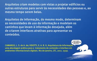 Arquitetos criam modelos com vistas a projetar edifícios ou
outras estruturas para servir às necessidades das pessoas e, ao
mesmo tempo serem belas.

Arquitetos de informação, do mesmo modo, determinam
as necessidades de uso da informação e modelam os
caminhos que levam à informação desejada, além
de criarem interfaces atrativas para apresentar os
conteúdos.


CAMARGO, L. S. de A. de; VIDOTTI, S. A. B. G. Arquitetura da Informação:
uma abordagem prática para o tratamento de conteúdo e interface em
ambientes informacionais digitais. Rio de Janeiro, LTC, 2011. 232p.
 