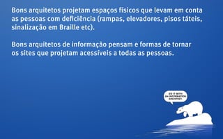 Bons arquitetos projetam espaços físicos que levam em conta
as pessoas com deficiência (rampas, elevadores, pisos táteis,
sinalização em Braille etc).

Bons arquitetos de informação pensam e formas de tornar
os sites que projetam acessíveis a todas as pessoas.
 