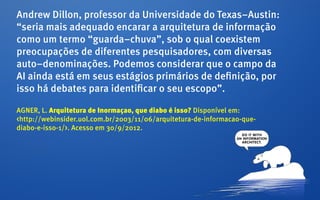 Andrew Dillon, professor da Universidade do Texas–Austin:
“seria mais adequado encarar a arquitetura de informação
como um termo “guarda–chuva”, sob o qual coexistem
preocupações de diferentes pesquisadores, com diversas
auto–denominações. Podemos considerar que o campo da
AI ainda está em seus estágios primários de definição, por
isso há debates para identificar o seu escopo”.

AGNER, L. Arquitetura de Inormaçao, que diabo é isso? Disponível em:
<http://webinsider.uol.com.br/2003/11/06/arquitetura-de-informacao-que-
diabo-e-isso-1/>. Acesso em 30/9/2012.
 