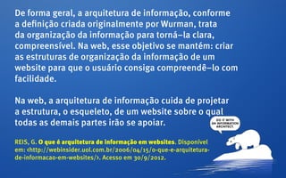 De forma geral, a arquitetura de informação, conforme
a definição criada originalmente por Wurman, trata
da organização da informação para torná–la clara,
compreensível. Na web, esse objetivo se mantém: criar
as estruturas de organização da informação de um
website para que o usuário consiga compreendê–lo com
facilidade.

Na web, a arquitetura de informação cuida de projetar
a estrutura, o esqueleto, de um website sobre o qual
todas as demais partes irão se apoiar.

REIS, G. O que é arquitetura de informação em websites. Disponível
em: <http://webinsider.uol.com.br/2006/04/15/o-que-e-arquitetura-
de-informacao-em-websites/>. Acesso em 30/9/2012.
 