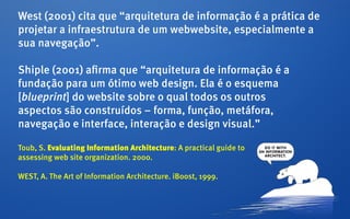 West (2001) cita que “arquitetura de informação é a prática de
projetar a infraestrutura de um webwebsite, especialmente a
sua navegação”.

Shiple (2001) afirma que “arquitetura de informação é a
fundação para um ótimo web design. Ela é o esquema
[blueprint] do website sobre o qual todos os outros
aspectos são construídos – forma, função, metáfora,
navegação e interface, interação e design visual.”

Toub, S. Evaluating Information Architecture: A practical guide to
assessing web site organization. 2000.

WEST, A. The Art of Information Architecture. iBoost, 1999.
 