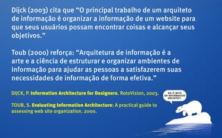 Dijck (2003) cita que “O principal trabalho de um arquiteto
de informação é organizar a informação de um website para
que seus usuários possam encontrar coisas e alcançar seus
objetivos.”

Toub (2000) reforça: “Arquitetura de informação é a
arte e a ciência de estruturar e organizar ambientes de
informação para ajudar as pessoas a satisfazerem suas
necessidades de informação de forma efetiva.”

DIJCK, P. Information Architecture for Designers. RotoVision, 2003.

Toub, S. Evaluating Information Architecture: A practical guide to
assessing web site organization. 2000.
 