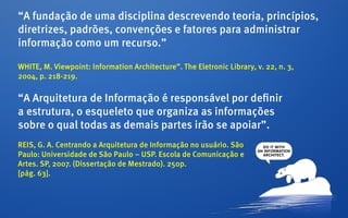 “A fundação de uma disciplina descrevendo teoria, princípios,
diretrizes, padrões, convenções e fatores para administrar
informação como um recurso.”

WHITE, M. Viewpoint: Information Architecture”. The Eletronic Library, v. 22, n. 3,
2004, p. 218-219.

“A Arquitetura de Informação é responsável por definir
a estrutura, o esqueleto que organiza as informações
sobre o qual todas as demais partes irão se apoiar”.
REIS, G. A. Centrando a Arquitetura de Informação no usuário. São
Paulo: Universidade de São Paulo – USP. Escola de Comunicação e
Artes. SP, 2007. (Dissertação de Mestrado). 250p.
[pág. 63].
 