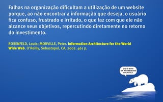 Falhas na organização dificultam a utilização de um website
porque, ao não encontrar a informação que deseja, o usuário
fica confuso, frustrado e irritado, o que faz com que ele não
alcance seus objetivos, repercutindo diretamente no retorno
do investimento.

ROSENFELD, Louis; MORVILLE, Peter. Information Architecture for the World
Wide Web. O’Reilly, Sebastopol, CA, 2002. 461 p.
 