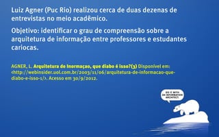 Luiz Agner (Puc Rio) realizou cerca de duas dezenas de
entrevistas no meio acadêmico.
Objetivo: identificar o grau de compreensão sobre a
arquitetura de informação entre professores e estudantes
cariocas.

AGNER, L. Arquitetura de Inormaçao, que diabo é isso?(3) Disponível em:
<http://webinsider.uol.com.br/2003/11/06/arquitetura-de-informacao-que-
diabo-e-isso-1/>. Acesso em 30/9/2012.
 
