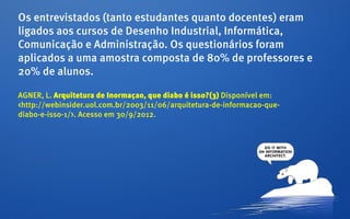 Os entrevistados (tanto estudantes quanto docentes) eram
ligados aos cursos de Desenho Industrial, Informática,
Comunicação e Administração. Os questionários foram
aplicados a uma amostra composta de 80% de professores e
20% de alunos.

AGNER, L. Arquitetura de Inormaçao, que diabo é isso?(3) Disponível em:
<http://webinsider.uol.com.br/2003/11/06/arquitetura-de-informacao-que-
diabo-e-isso-1/>. Acesso em 30/9/2012.
 