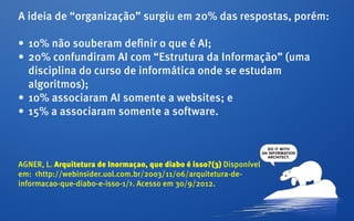 A ideia de “organização” surgiu em 20% das respostas, porém:

•	 10% não souberam definir o que é AI;
•	 20% confundiram AI com “Estrutura da Informação” (uma
   disciplina do curso de informática onde se estudam
   algoritmos);
•	 10% associaram AI somente a websites; e
•	 15% a associaram somente a software.



AGNER, L. Arquitetura de Inormaçao, que diabo é isso?(3) Disponível
em: <http://webinsider.uol.com.br/2003/11/06/arquitetura-de-
informacao-que-diabo-e-isso-1/>. Acesso em 30/9/2012.
 