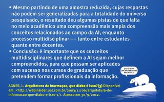 •	Mesmo partindo de uma amostra reduzida, cujas respostas
 não podem ser generalizadas para a totalidade do universo
 pesquisado, o resultado deu algumas pistas de que falta
 no meio acadêmico uma compreensão mais ampla dos
 conceitos relacionados ao campo da AI, enquanto
 processo multidisciplinar –– tanto entre estudantes
 quanto entre docentes.
•	Conclusão: é importante que os conceitos
 multidisciplinares que definem a AI sejam melhor
 compreendidos, para que possam ser aplicados
 com sucesso nos cursos de graduação que
 pretendem formar profissionais da informação.
AGNER, L. Arquitetura de Inormaçao, que diabo é isso?(3) Disponível
em: <http://webinsider.uol.com.br/2003/11/06/arquitetura-de-
informacao-que-diabo-e-isso-1/>. Acesso em 30/9/2012.
 