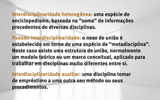 Interdisciplinaridade heterogênea: uma espécie de
enciclopedismo, baseada na “soma” de informações
procedentes de diversas disciplinas.

Pseudo-interdisciplinaridade: o nexo de união é
estabelecido em torno de uma espécie de “metadisciplina”.
Neste caso existe uma estrutura de união, normalmente
um modelo teórico ou um marco conceitual, aplicado para
trabalhar em disciplinas muito diferentes entre si.

Interdisciplinaridade auxiliar: uma disciplina tomar
de empréstimo a uma outra seu método ou seus
procedimentos.
 