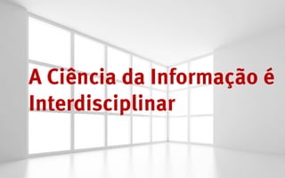 A Ciência da Informação é
Interdisciplinar
 