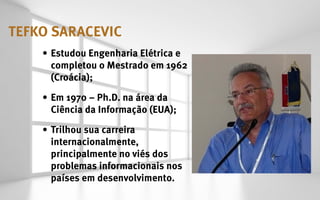 tefko saracevic
    •	 Estudou Engenharia Elétrica e
       completou o Mestrado em 1962
       (Croácia);

    •	 Em 1970 – Ph.D. na área da
       Ciência da Informação (EUA);

    •	 Trilhou sua carreira
       internacionalmente,
       principalmente no viés dos
       problemas informacionais nos
       países em desenvolvimento.
 