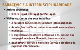 saracevic e a interdisciplinaridade
•	 Artigos abordados:
    •	 ICCLIS (1991), CI (1995), JASIS (1999).
•	 Visões marcantes dos seus trabalhos:
    •	 A natureza da CI é essencialmente interdisciplinar;
    •	 As relações da CI com outras áreas está em constante
       mudança;
    •	 O imperativo tecnológico determina a CI, mesmo que
       seu papel envolva a dimensão humana-social;
    •	 Bush (1945); Wersig e Nevelling (1975): o problema da
       explosão informacional.
 